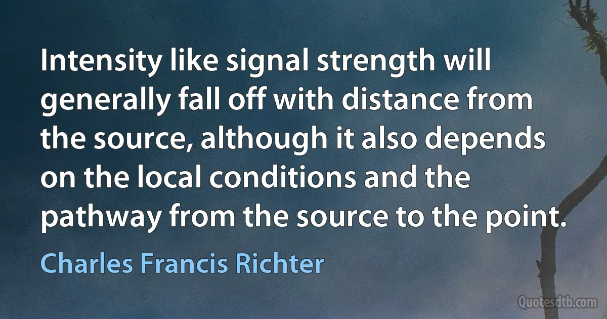 Intensity like signal strength will generally fall off with distance from the source, although it also depends on the local conditions and the pathway from the source to the point. (Charles Francis Richter)