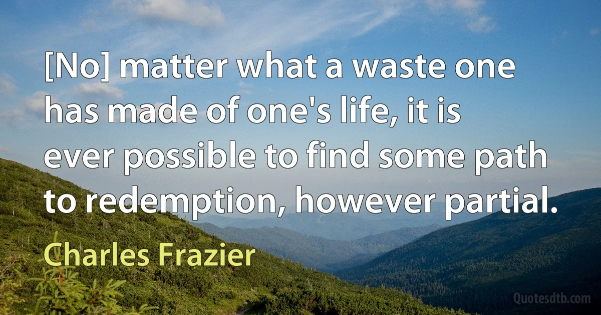 [No] matter what a waste one has made of one's life, it is ever possible to find some path to redemption, however partial. (Charles Frazier)