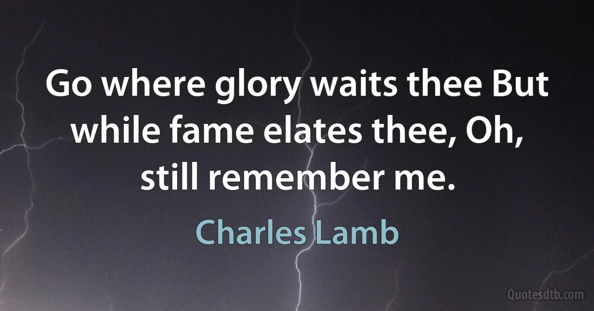 Go where glory waits thee But while fame elates thee, Oh, still remember me. (Charles Lamb)