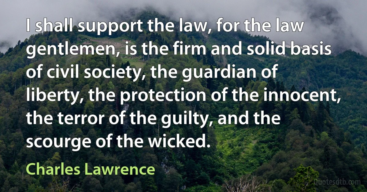 I shall support the law, for the law gentlemen, is the firm and solid basis of civil society, the guardian of liberty, the protection of the innocent, the terror of the guilty, and the scourge of the wicked. (Charles Lawrence)