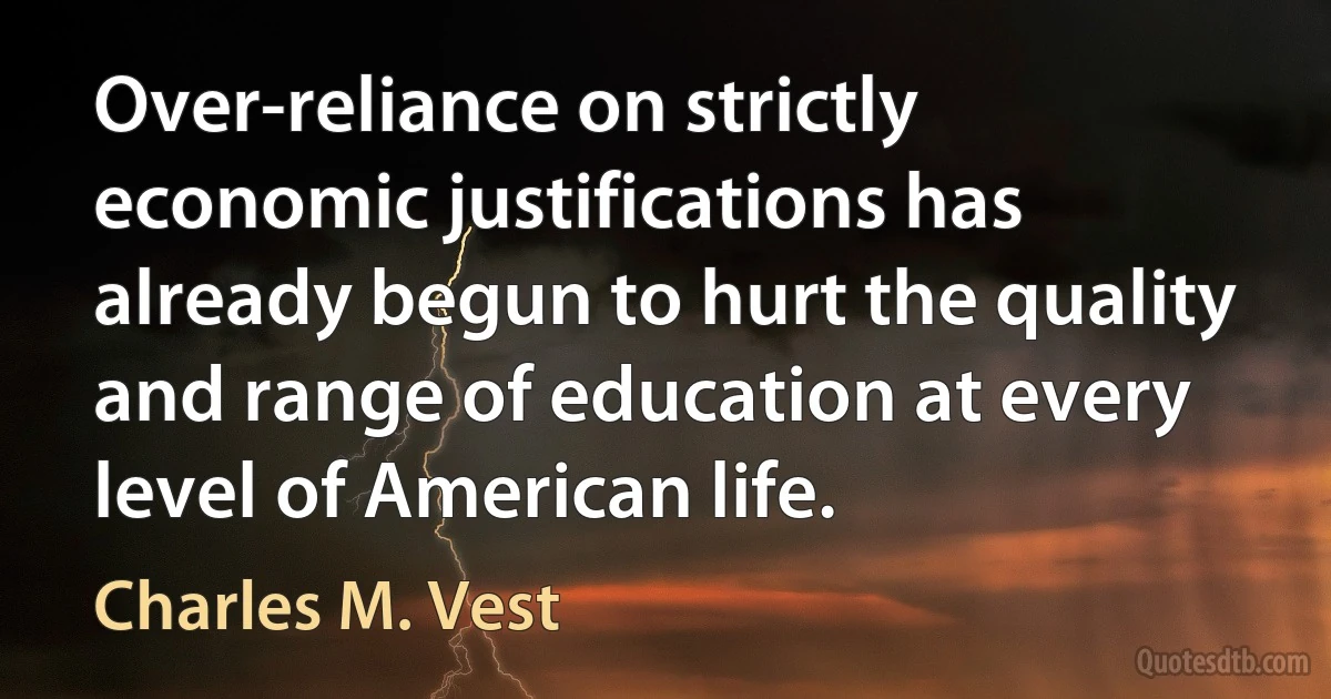 Over-reliance on strictly economic justifications has already begun to hurt the quality and range of education at every level of American life. (Charles M. Vest)