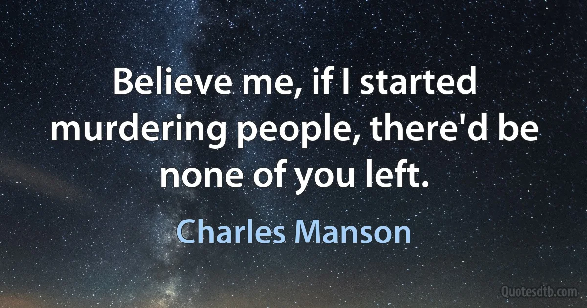 Believe me, if I started murdering people, there'd be none of you left. (Charles Manson)