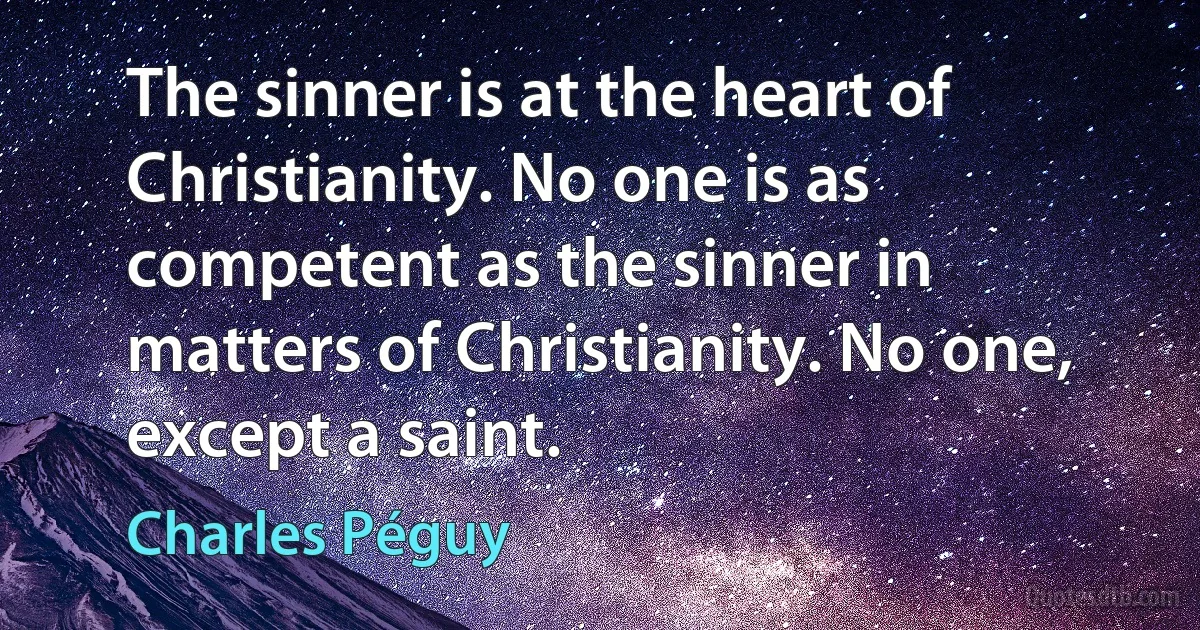 The sinner is at the heart of Christianity. No one is as competent as the sinner in matters of Christianity. No one, except a saint. (Charles Péguy)