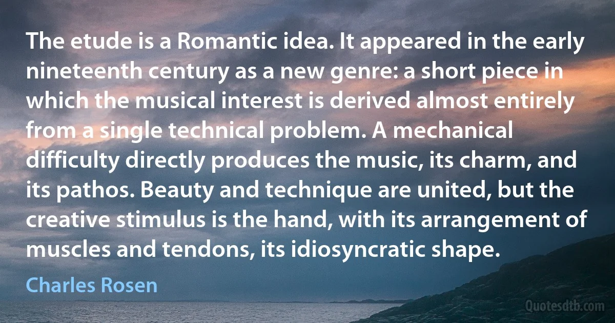 The etude is a Romantic idea. It appeared in the early nineteenth century as a new genre: a short piece in which the musical interest is derived almost entirely from a single technical problem. A mechanical difficulty directly produces the music, its charm, and its pathos. Beauty and technique are united, but the creative stimulus is the hand, with its arrangement of muscles and tendons, its idiosyncratic shape. (Charles Rosen)