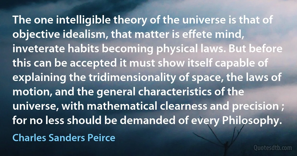 The one intelligible theory of the universe is that of objective idealism, that matter is effete mind, inveterate habits becoming physical laws. But before this can be accepted it must show itself capable of explaining the tridimensionality of space, the laws of motion, and the general characteristics of the universe, with mathematical clearness and precision ; for no less should be demanded of every Philosophy. (Charles Sanders Peirce)