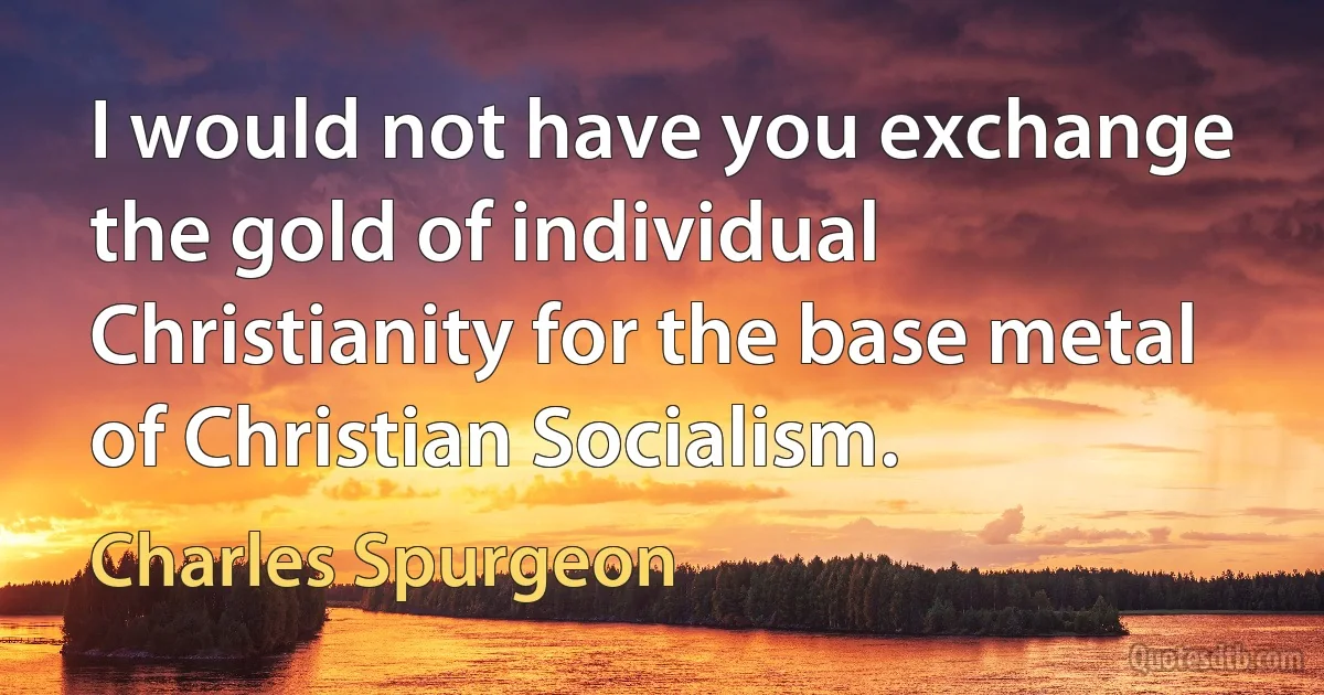 I would not have you exchange the gold of individual Christianity for the base metal of Christian Socialism. (Charles Spurgeon)