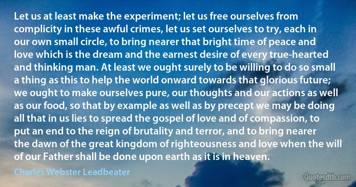 Let us at least make the experiment; let us free ourselves from complicity in these awful crimes, let us set ourselves to try, each in our own small circle, to bring nearer that bright time of peace and love which is the dream and the earnest desire of every true-hearted and thinking man. At least we ought surely to be willing to do so small a thing as this to help the world onward towards that glorious future; we ought to make ourselves pure, our thoughts and our actions as well as our food, so that by example as well as by precept we may be doing all that in us lies to spread the gospel of love and of compassion, to put an end to the reign of brutality and terror, and to bring nearer the dawn of the great kingdom of righteousness and love when the will of our Father shall be done upon earth as it is in heaven. (Charles Webster Leadbeater)