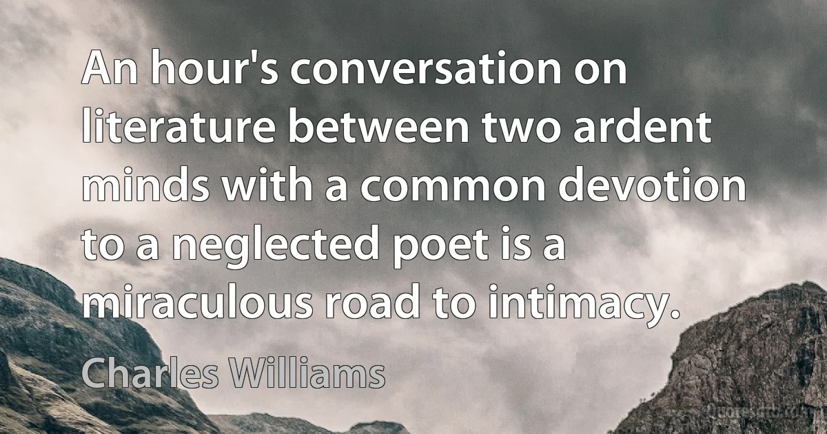 An hour's conversation on literature between two ardent minds with a common devotion to a neglected poet is a miraculous road to intimacy. (Charles Williams)