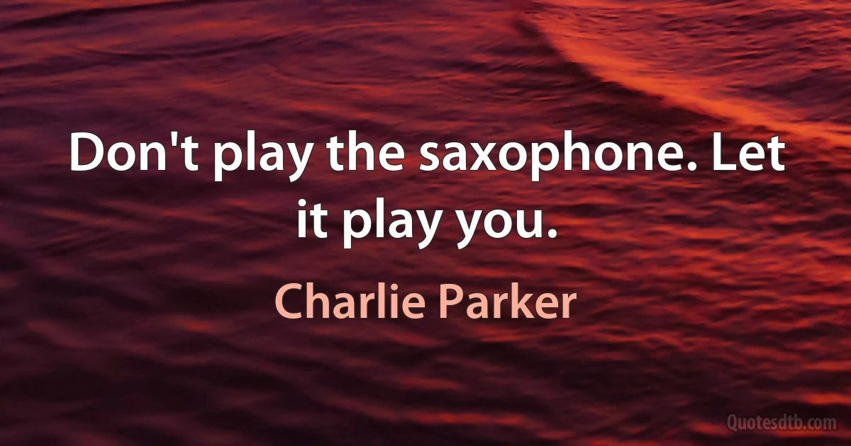 Don't play the saxophone. Let it play you. (Charlie Parker)