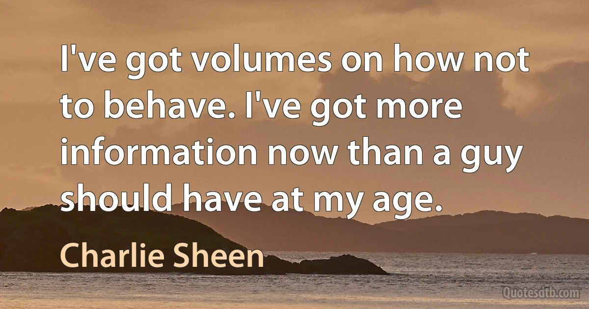 I've got volumes on how not to behave. I've got more information now than a guy should have at my age. (Charlie Sheen)