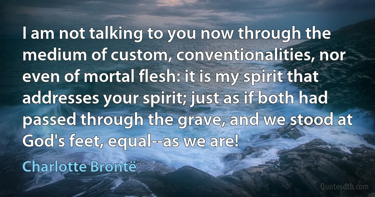 I am not talking to you now through the medium of custom, conventionalities, nor even of mortal flesh: it is my spirit that addresses your spirit; just as if both had passed through the grave, and we stood at God's feet, equal--as we are! (Charlotte Brontë)