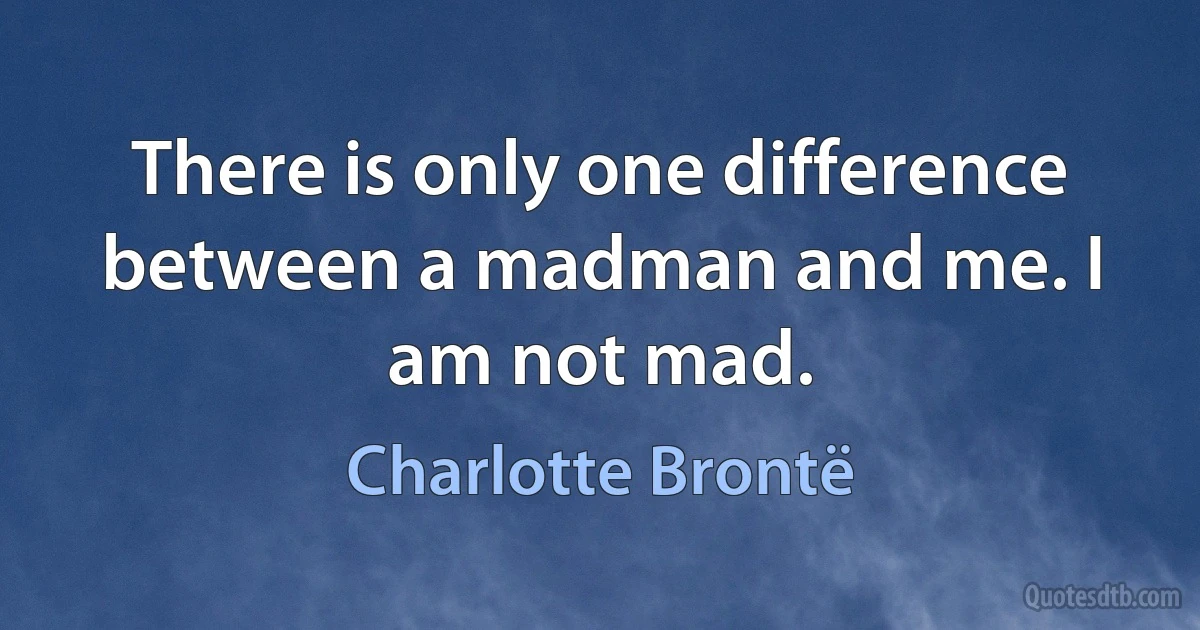 There is only one difference between a madman and me. I am not mad. (Charlotte Brontë)