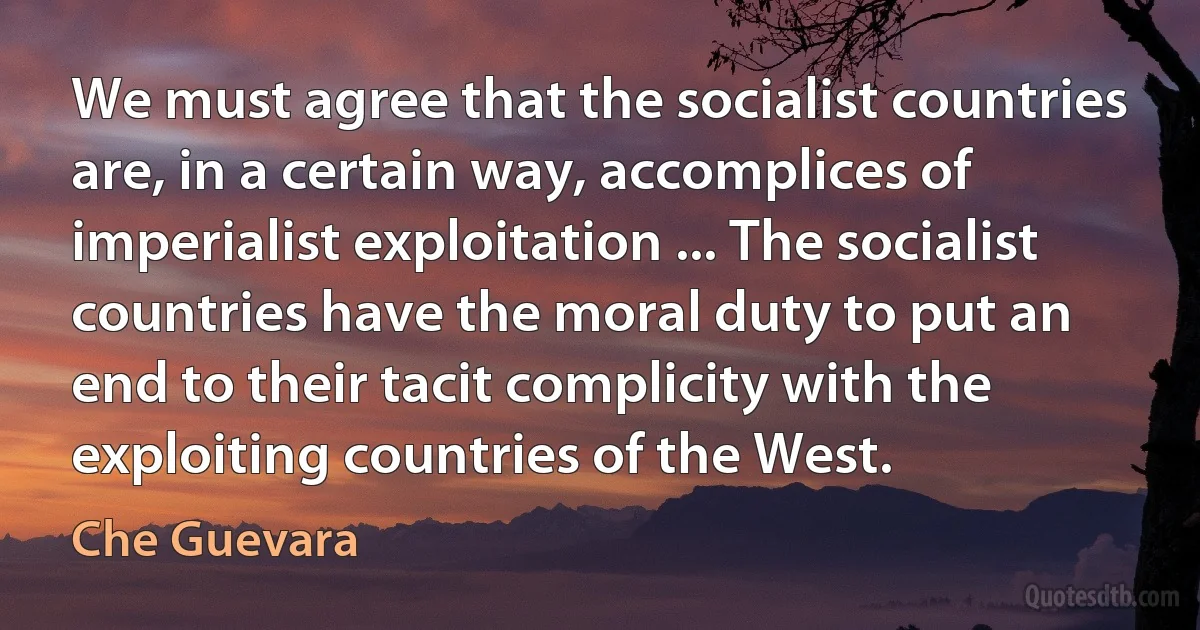 We must agree that the socialist countries are, in a certain way, accomplices of imperialist exploitation ... The socialist countries have the moral duty to put an end to their tacit complicity with the exploiting countries of the West. (Che Guevara)