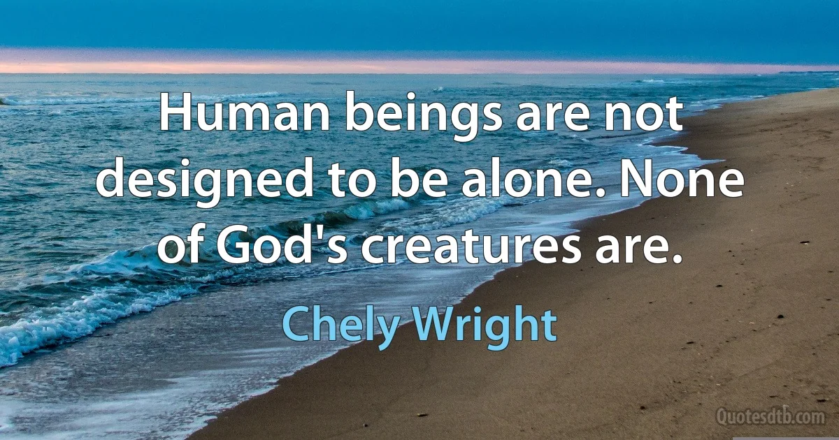 Human beings are not designed to be alone. None of God's creatures are. (Chely Wright)