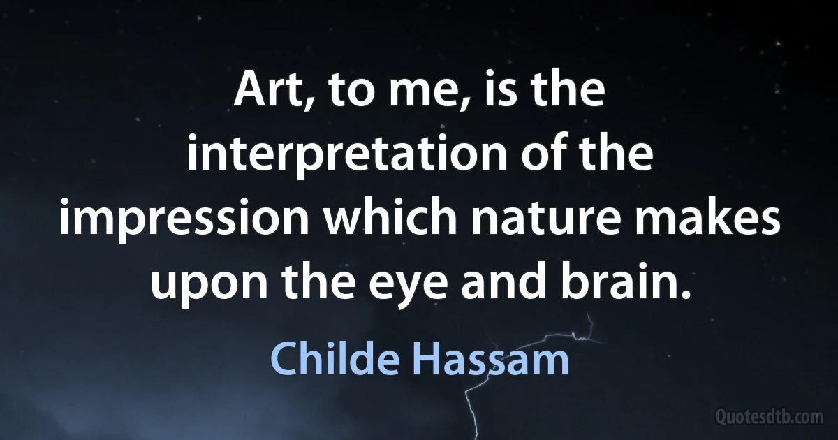 Art, to me, is the interpretation of the impression which nature makes upon the eye and brain. (Childe Hassam)