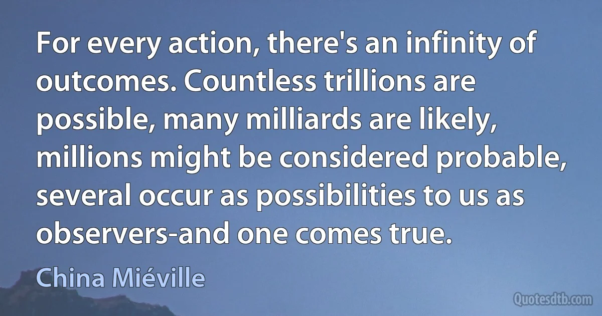 For every action, there's an infinity of outcomes. Countless trillions are possible, many milliards are likely, millions might be considered probable, several occur as possibilities to us as observers-and one comes true. (China Miéville)