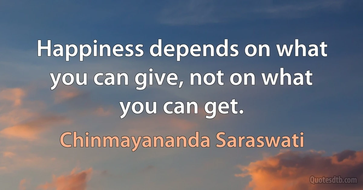 Happiness depends on what you can give, not on what you can get. (Chinmayananda Saraswati)