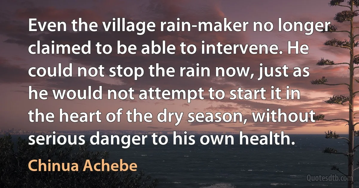 Even the village rain-maker no longer claimed to be able to intervene. He could not stop the rain now, just as he would not attempt to start it in the heart of the dry season, without serious danger to his own health. (Chinua Achebe)