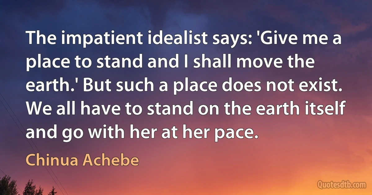 The impatient idealist says: 'Give me a place to stand and I shall move the earth.' But such a place does not exist. We all have to stand on the earth itself and go with her at her pace. (Chinua Achebe)