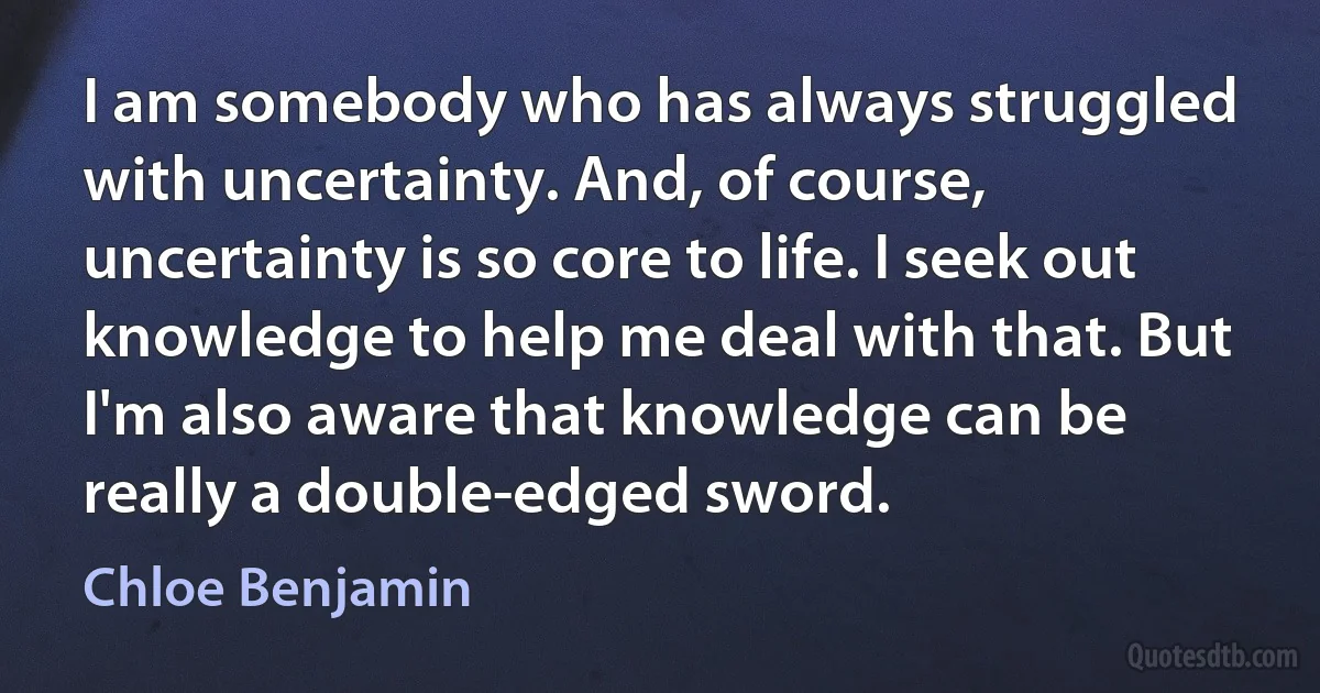 I am somebody who has always struggled with uncertainty. And, of course, uncertainty is so core to life. I seek out knowledge to help me deal with that. But I'm also aware that knowledge can be really a double-edged sword. (Chloe Benjamin)