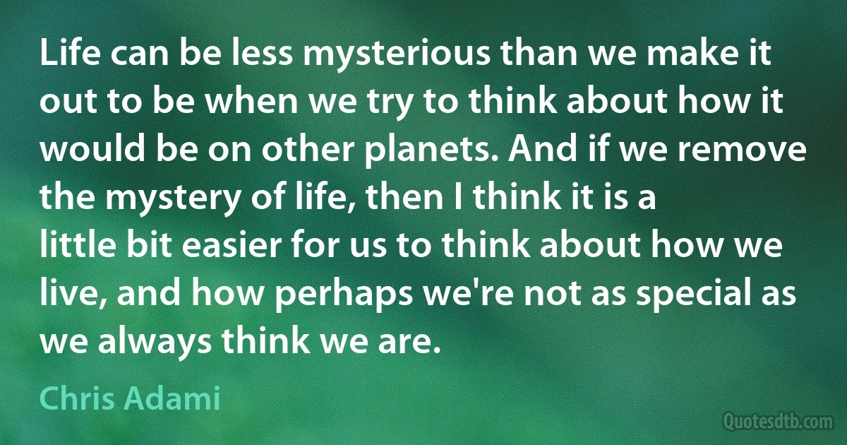 Life can be less mysterious than we make it out to be when we try to think about how it would be on other planets. And if we remove the mystery of life, then I think it is a little bit easier for us to think about how we live, and how perhaps we're not as special as we always think we are. (Chris Adami)