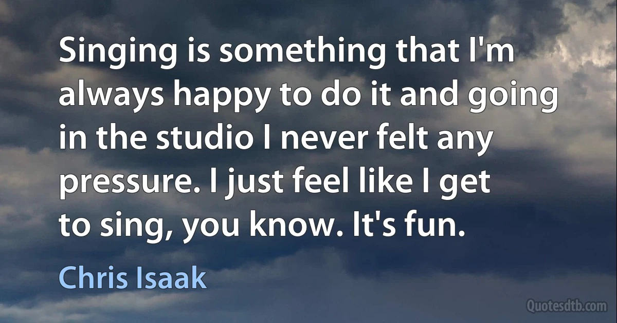 Singing is something that I'm always happy to do it and going in the studio I never felt any pressure. I just feel like I get to sing, you know. It's fun. (Chris Isaak)