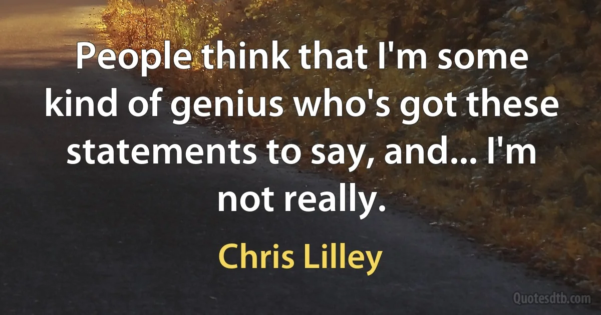 People think that I'm some kind of genius who's got these statements to say, and... I'm not really. (Chris Lilley)