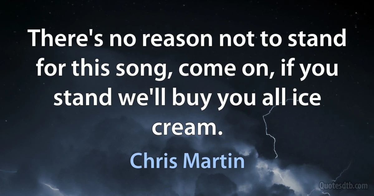 There's no reason not to stand for this song, come on, if you stand we'll buy you all ice cream. (Chris Martin)