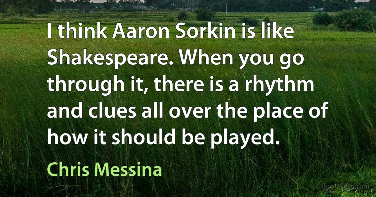 I think Aaron Sorkin is like Shakespeare. When you go through it, there is a rhythm and clues all over the place of how it should be played. (Chris Messina)