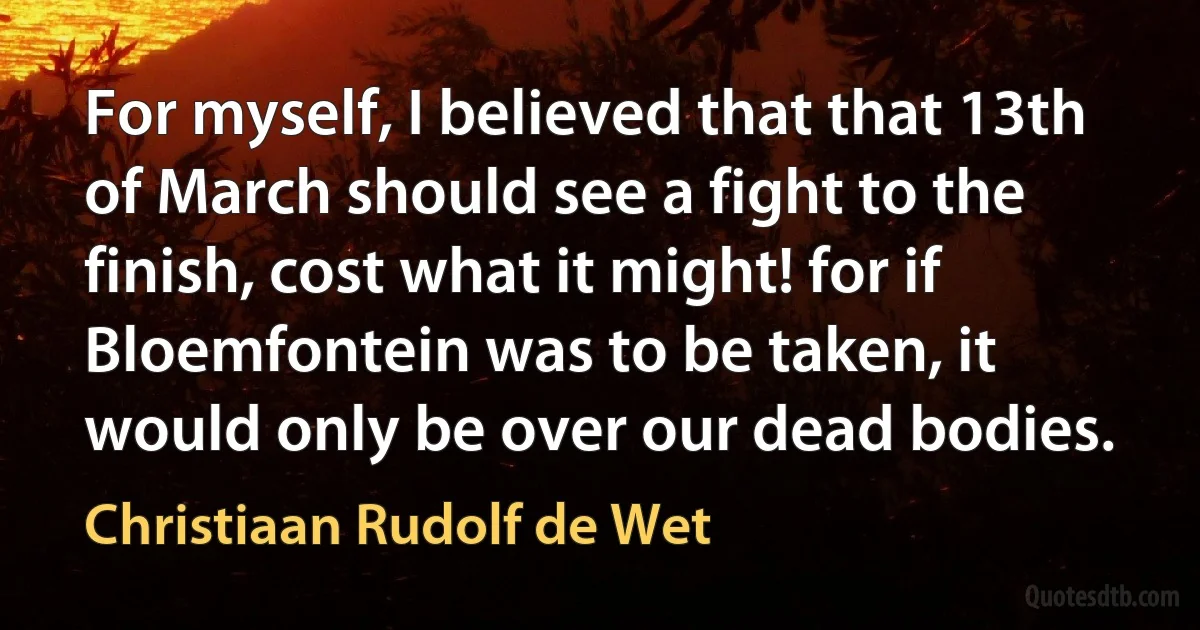 For myself, I believed that that 13th of March should see a fight to the finish, cost what it might! for if Bloemfontein was to be taken, it would only be over our dead bodies. (Christiaan Rudolf de Wet)