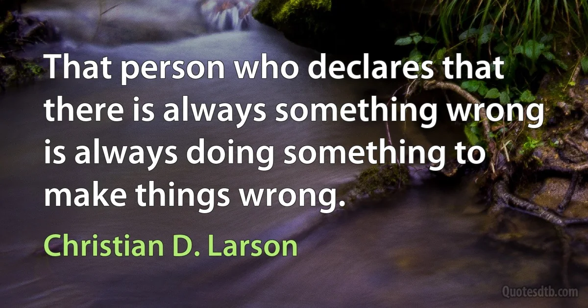 That person who declares that there is always something wrong is always doing something to make things wrong. (Christian D. Larson)