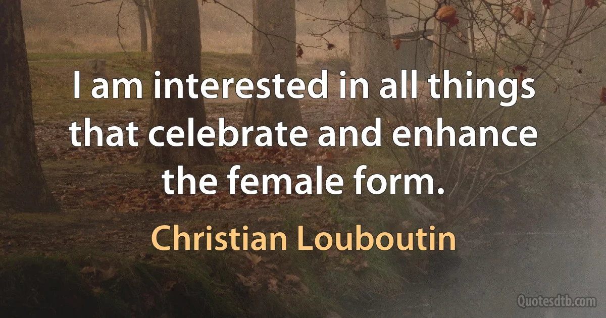 I am interested in all things that celebrate and enhance the female form. (Christian Louboutin)