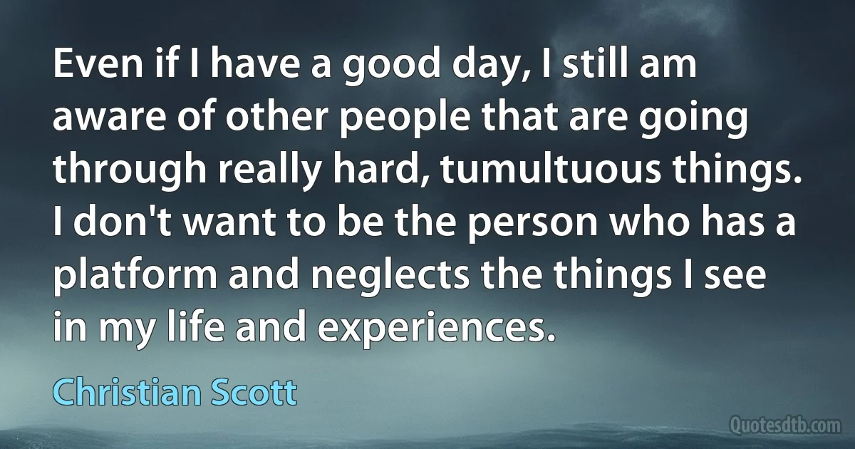 Even if I have a good day, I still am aware of other people that are going through really hard, tumultuous things. I don't want to be the person who has a platform and neglects the things I see in my life and experiences. (Christian Scott)