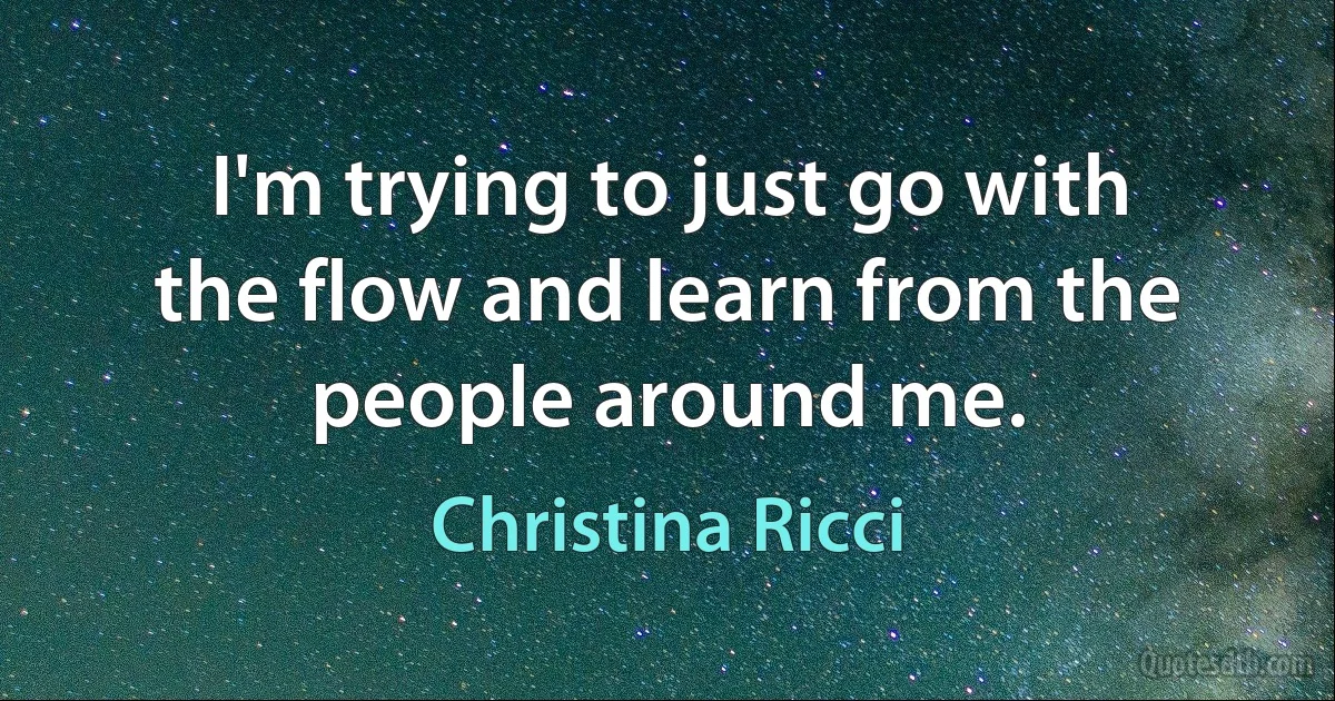 I'm trying to just go with the flow and learn from the people around me. (Christina Ricci)