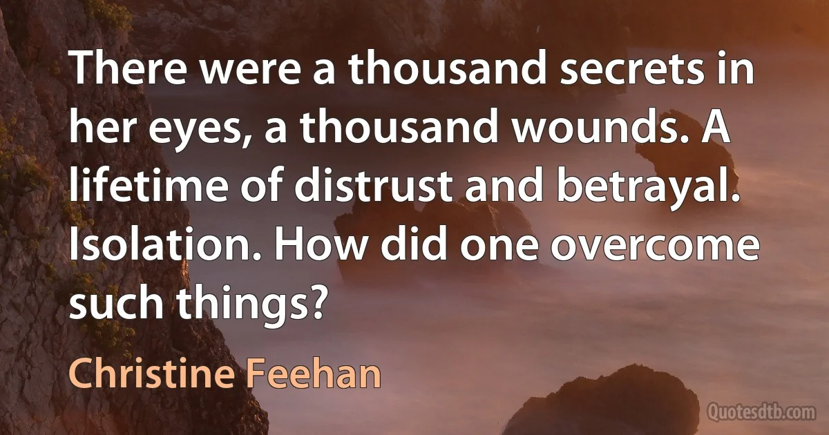 There were a thousand secrets in her eyes, a thousand wounds. A lifetime of distrust and betrayal. Isolation. How did one overcome such things? (Christine Feehan)