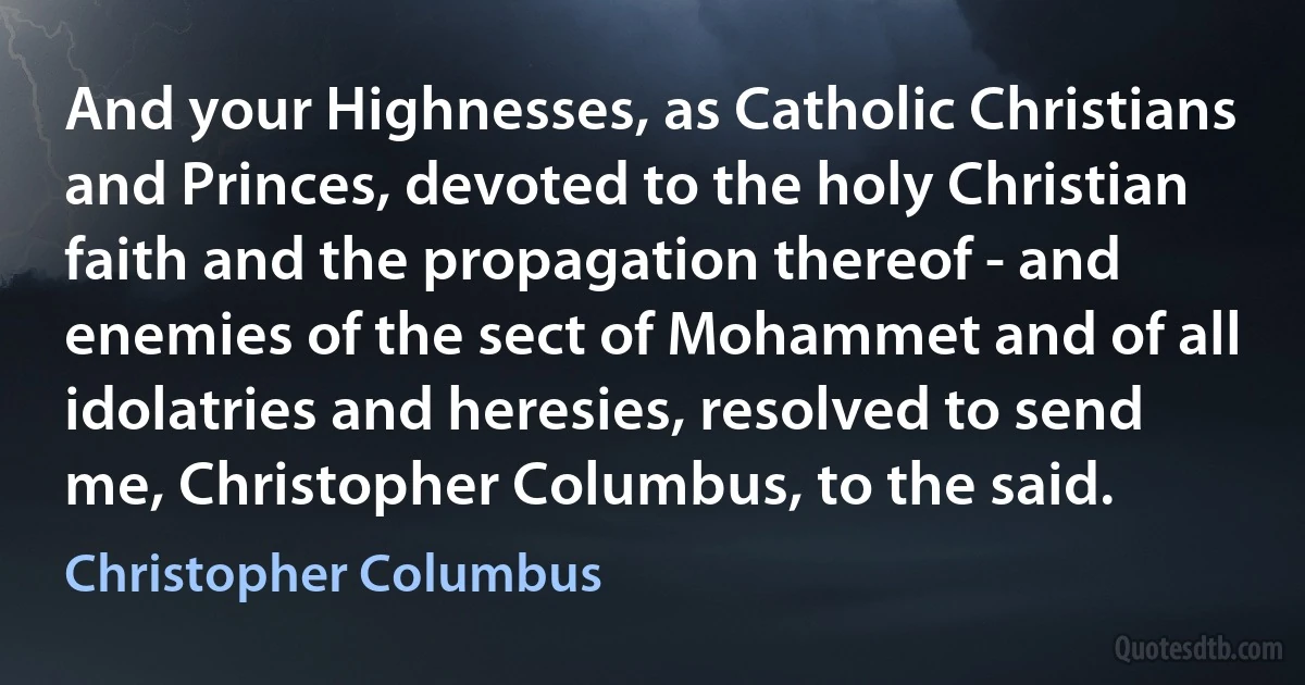 And your Highnesses, as Catholic Christians and Princes, devoted to the holy Christian faith and the propagation thereof - and enemies of the sect of Mohammet and of all idolatries and heresies, resolved to send me, Christopher Columbus, to the said. (Christopher Columbus)