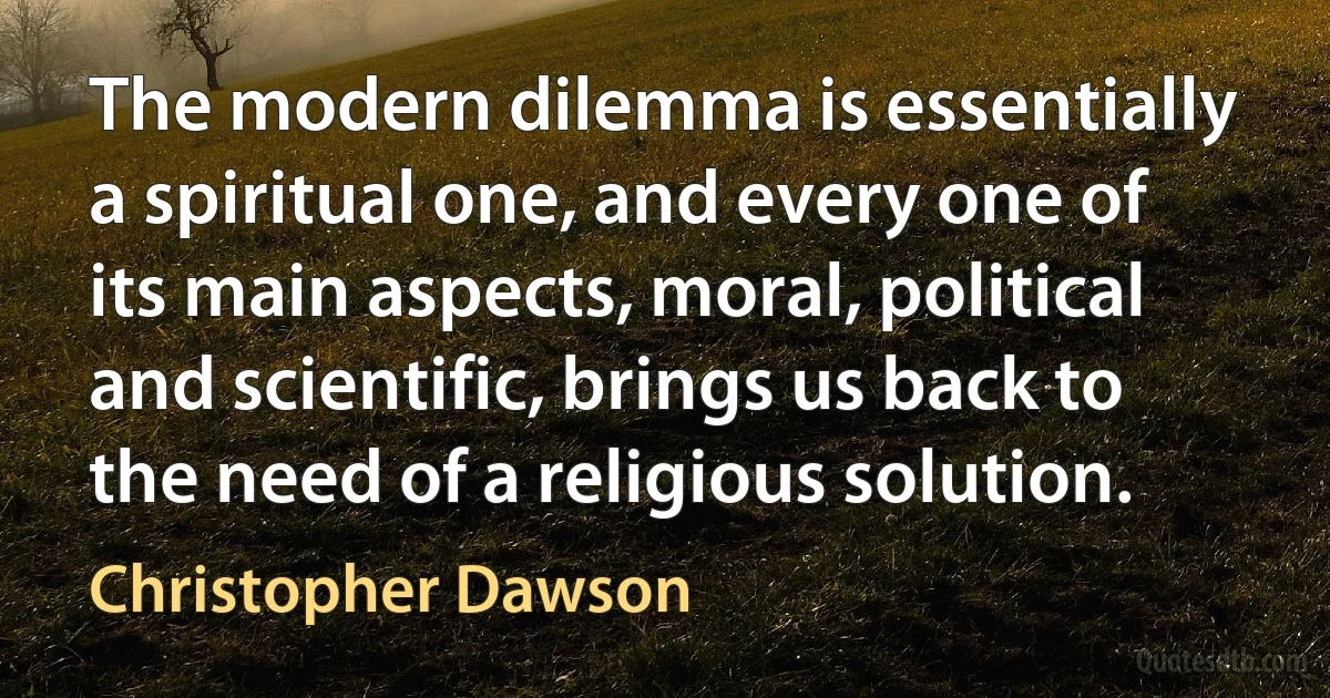 The modern dilemma is essentially a spiritual one, and every one of its main aspects, moral, political and scientific, brings us back to the need of a religious solution. (Christopher Dawson)