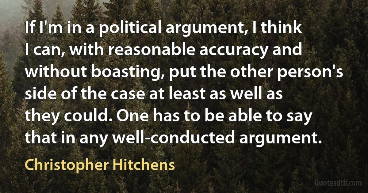 If I'm in a political argument, I think I can, with reasonable accuracy and without boasting, put the other person's side of the case at least as well as they could. One has to be able to say that in any well-conducted argument. (Christopher Hitchens)