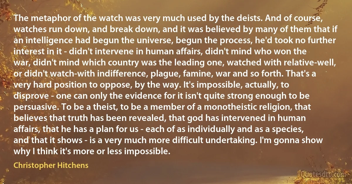 The metaphor of the watch was very much used by the deists. And of course, watches run down, and break down, and it was believed by many of them that if an intelligence had begun the universe, begun the process, he'd took no further interest in it - didn't intervene in human affairs, didn't mind who won the war, didn't mind which country was the leading one, watched with relative-well, or didn't watch-with indifference, plague, famine, war and so forth. That's a very hard position to oppose, by the way. It's impossible, actually, to disprove - one can only the evidence for it isn't quite strong enough to be persuasive. To be a theist, to be a member of a monotheistic religion, that believes that truth has been revealed, that god has intervened in human affairs, that he has a plan for us - each of as individually and as a species, and that it shows - is a very much more difficult undertaking. I'm gonna show why I think it's more or less impossible. (Christopher Hitchens)