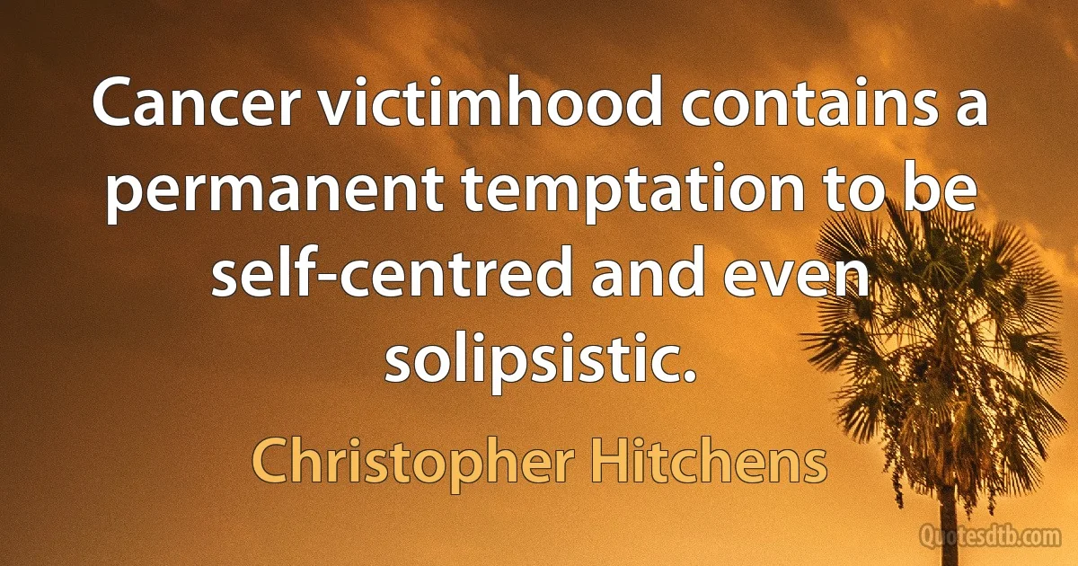 Cancer victimhood contains a permanent temptation to be self-centred and even solipsistic. (Christopher Hitchens)