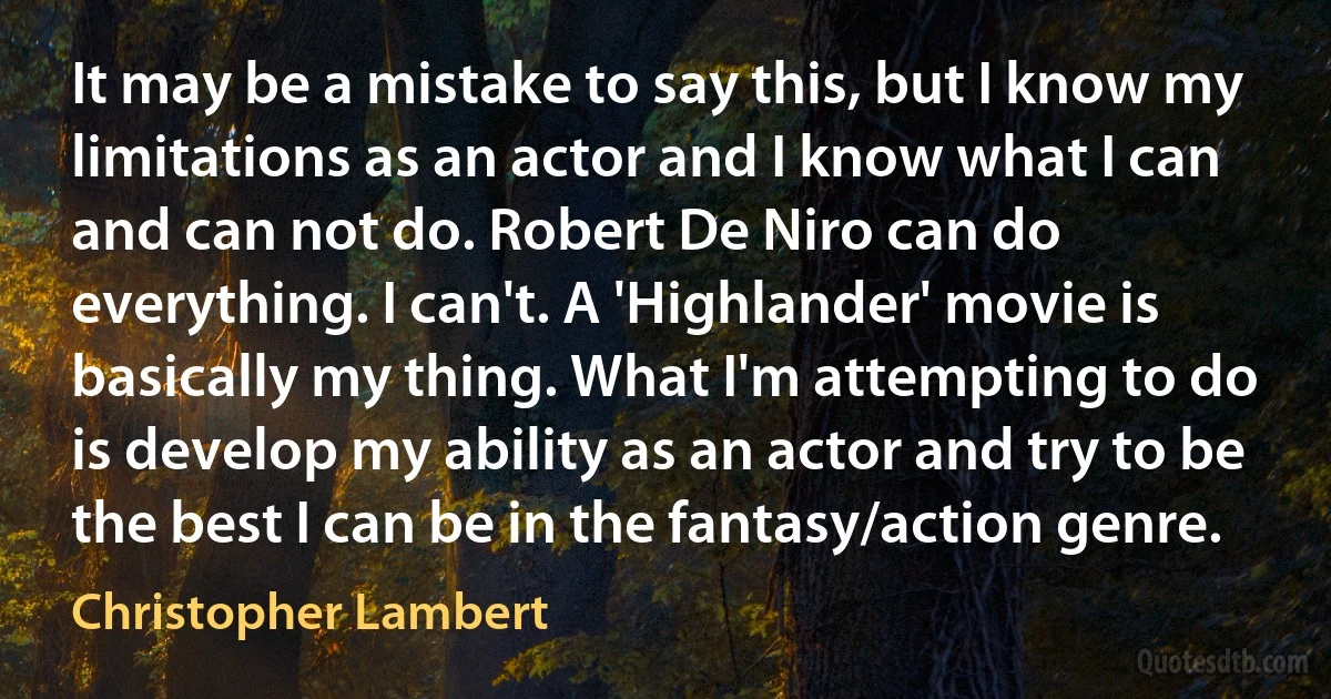 It may be a mistake to say this, but I know my limitations as an actor and I know what I can and can not do. Robert De Niro can do everything. I can't. A 'Highlander' movie is basically my thing. What I'm attempting to do is develop my ability as an actor and try to be the best I can be in the fantasy/action genre. (Christopher Lambert)