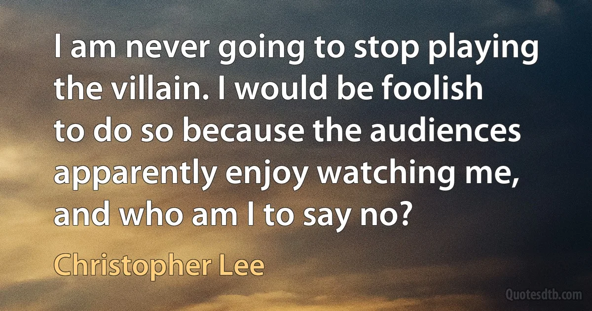 I am never going to stop playing the villain. I would be foolish to do so because the audiences apparently enjoy watching me, and who am I to say no? (Christopher Lee)