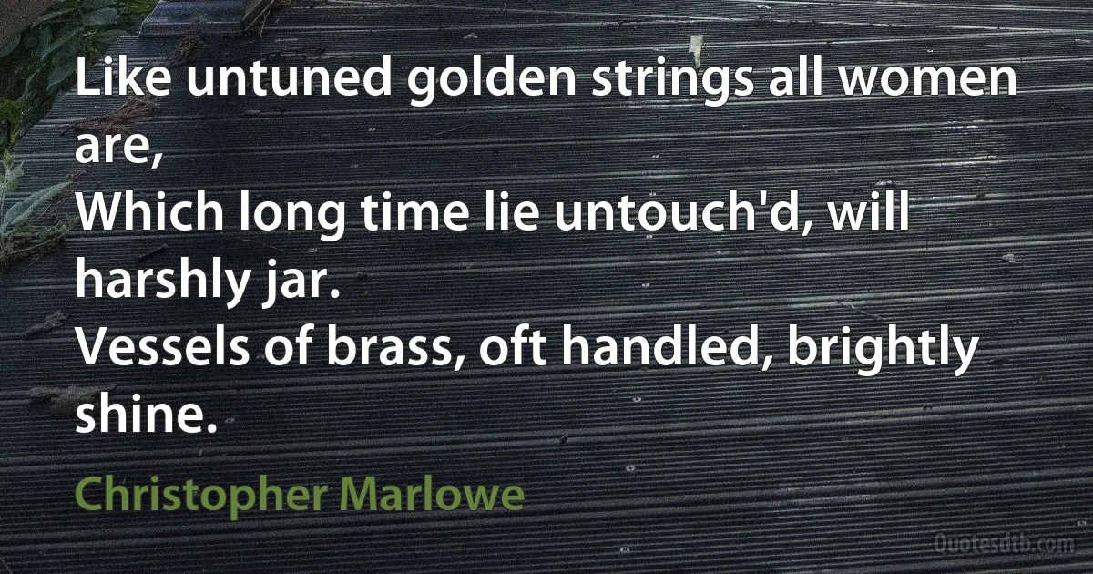 Like untuned golden strings all women are,
Which long time lie untouch'd, will harshly jar.
Vessels of brass, oft handled, brightly shine. (Christopher Marlowe)