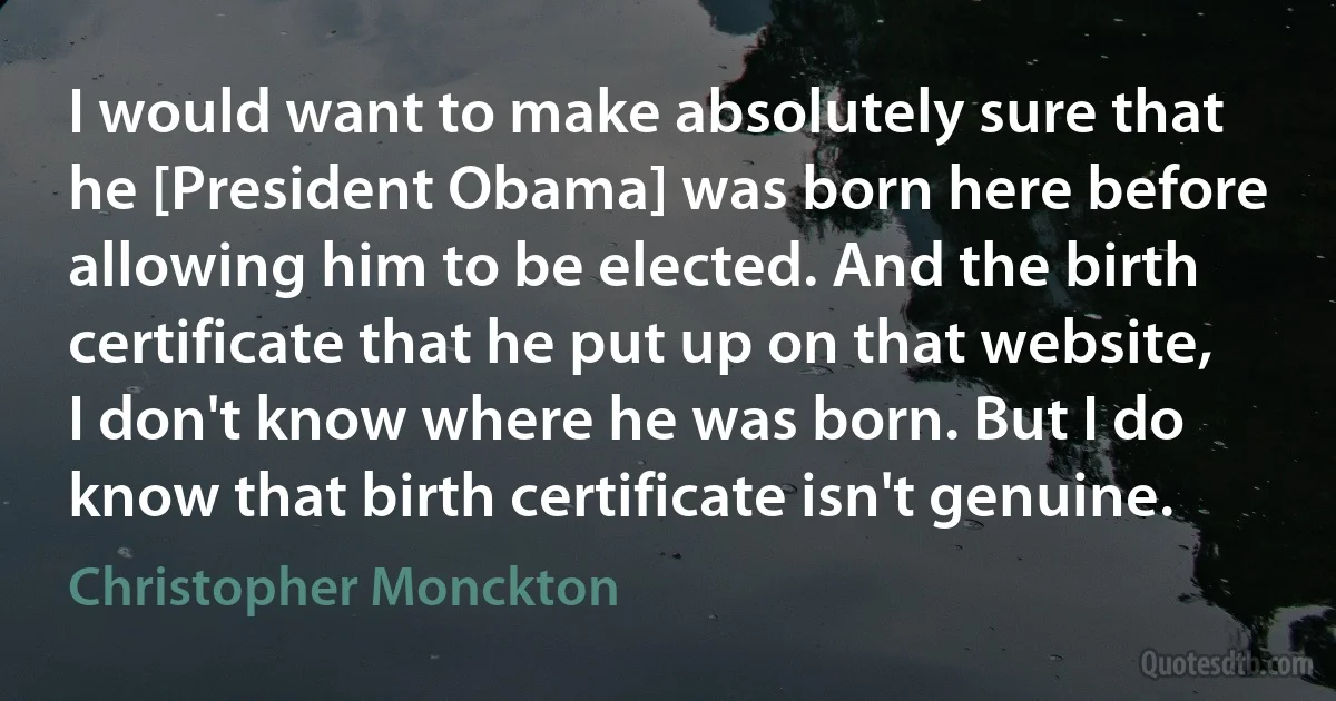 I would want to make absolutely sure that he [President Obama] was born here before allowing him to be elected. And the birth certificate that he put up on that website, I don't know where he was born. But I do know that birth certificate isn't genuine. (Christopher Monckton)