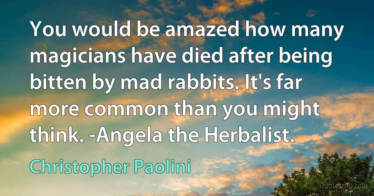 You would be amazed how many magicians have died after being bitten by mad rabbits. It's far more common than you might think. -Angela the Herbalist. (Christopher Paolini)