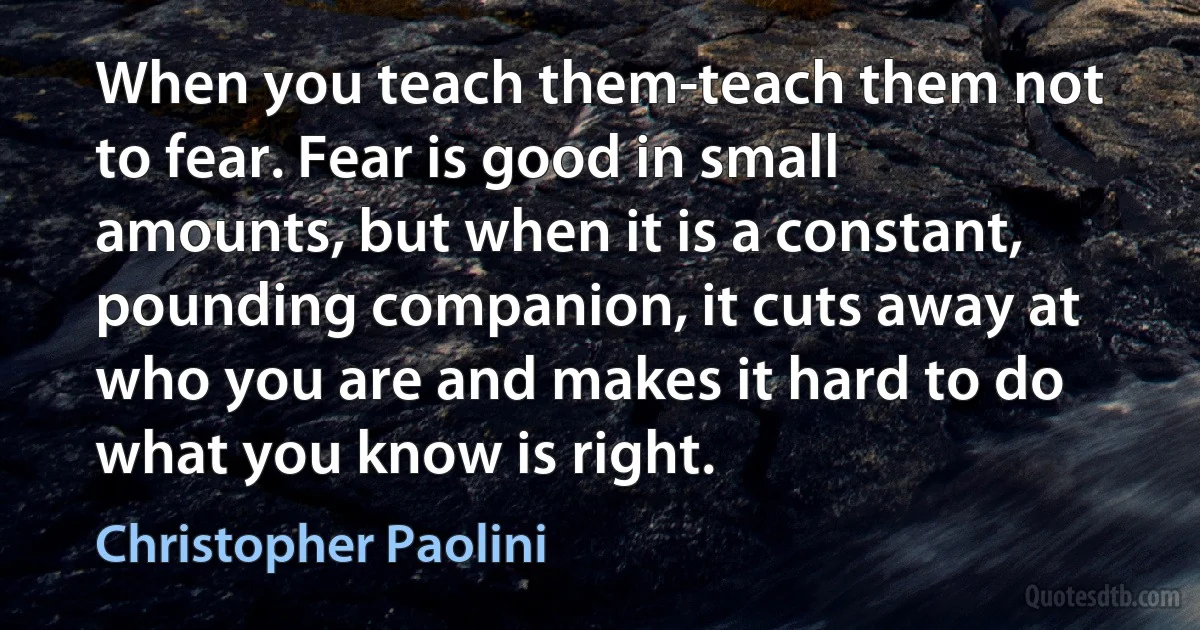 When you teach them-teach them not to fear. Fear is good in small amounts, but when it is a constant, pounding companion, it cuts away at who you are and makes it hard to do what you know is right. (Christopher Paolini)