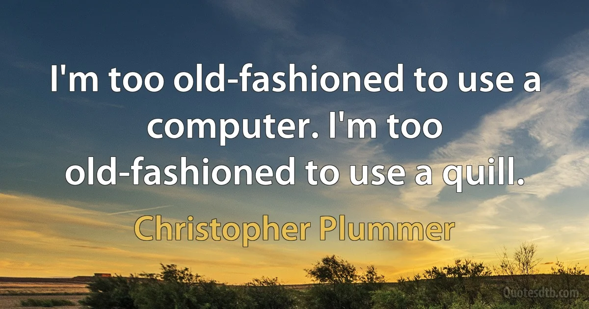 I'm too old-fashioned to use a computer. I'm too old-fashioned to use a quill. (Christopher Plummer)