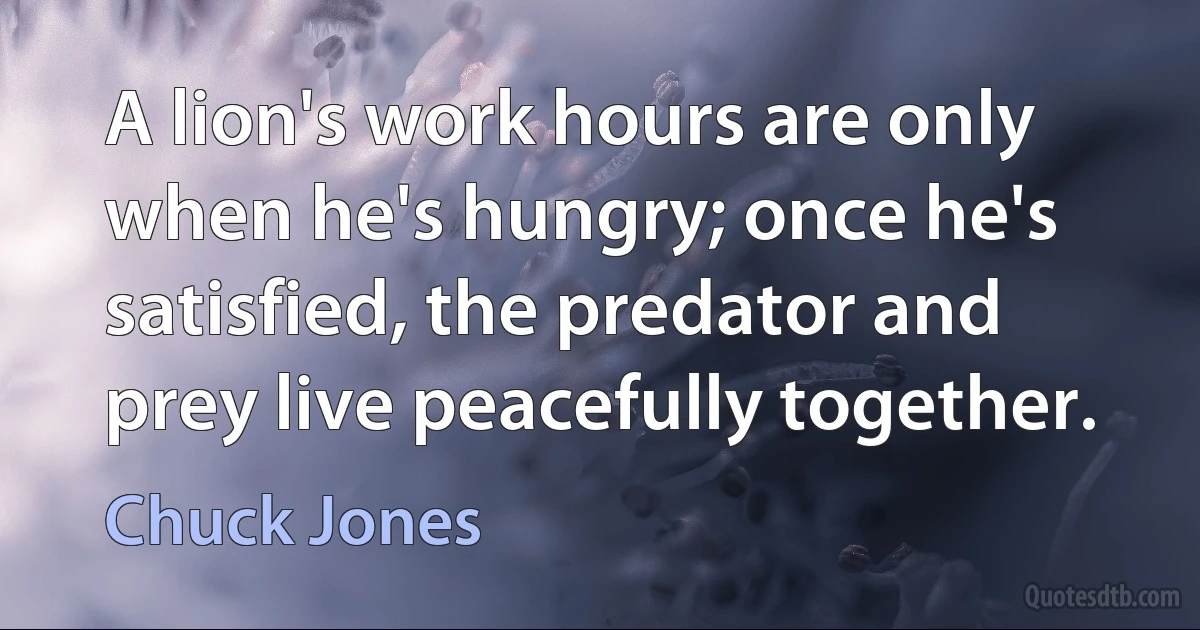 A lion's work hours are only when he's hungry; once he's satisfied, the predator and prey live peacefully together. (Chuck Jones)