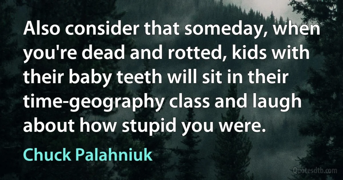 Also consider that someday, when you're dead and rotted, kids with their baby teeth will sit in their time-geography class and laugh about how stupid you were. (Chuck Palahniuk)