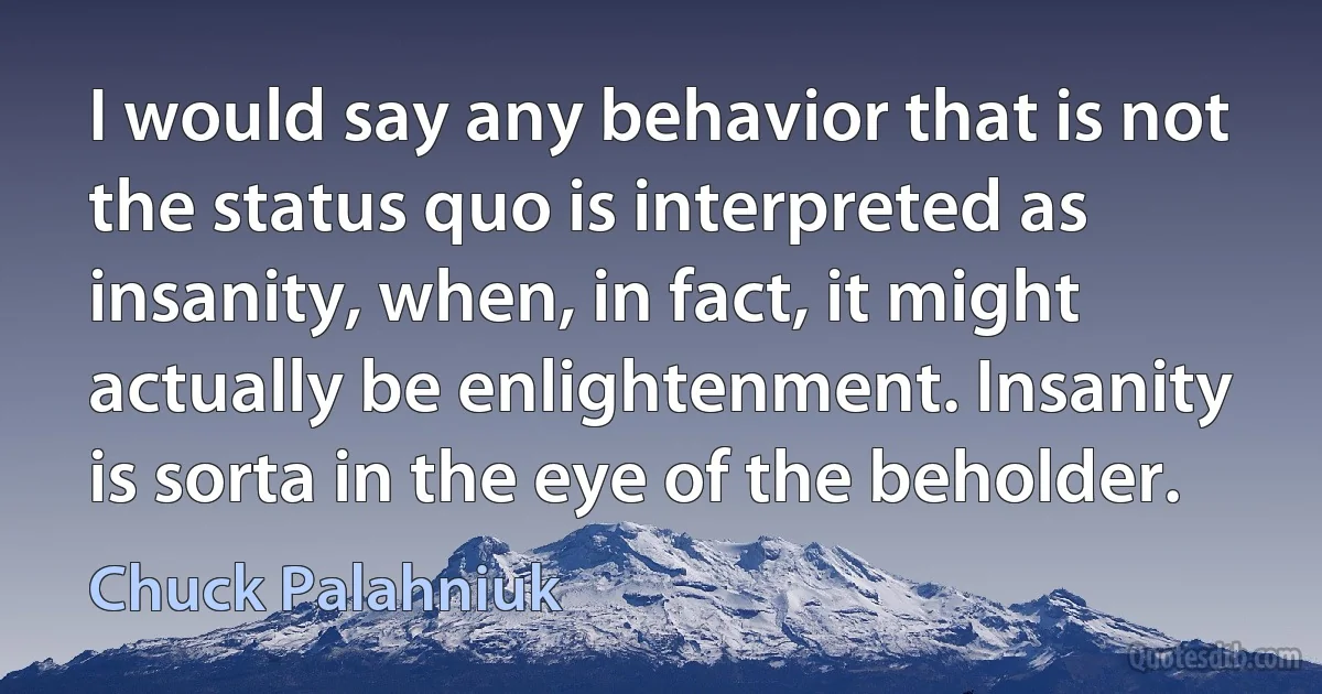 I would say any behavior that is not the status quo is interpreted as insanity, when, in fact, it might actually be enlightenment. Insanity is sorta in the eye of the beholder. (Chuck Palahniuk)